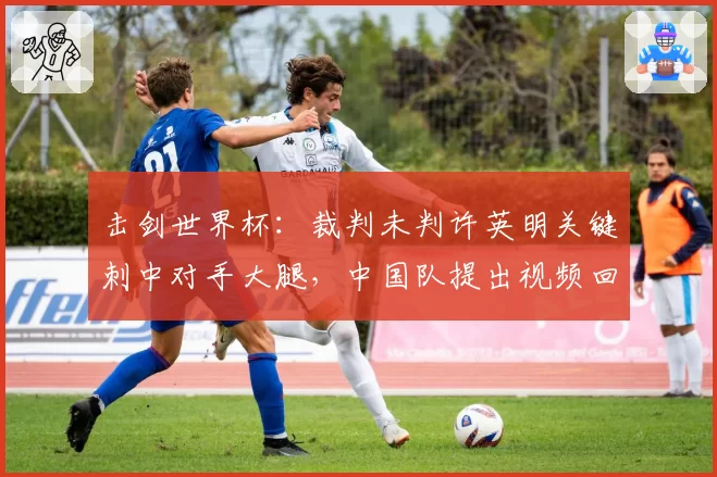 击剑世界杯：裁判未判许英明关键刺中对手大腿，中国队提出视频回放申诉