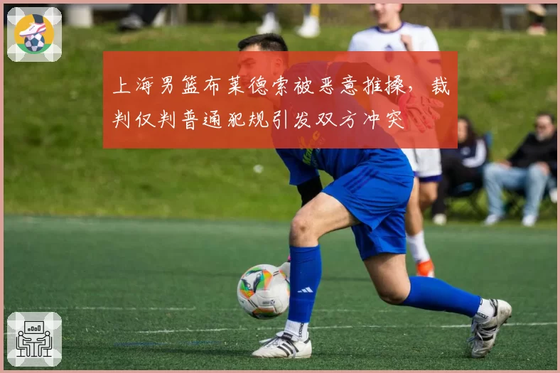 上海男篮布莱德索被恶意推搡，裁判仅判普通犯规引发双方冲突