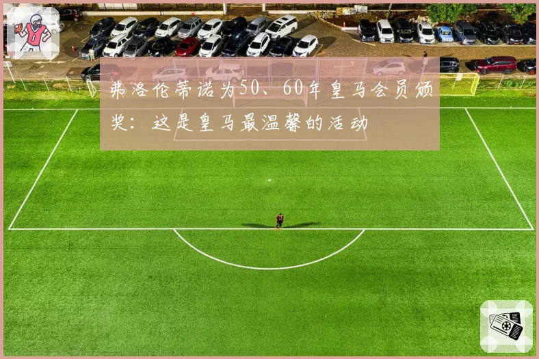 弗洛伦蒂诺为50、60年皇马会员颁奖:这是皇马最温馨的活动