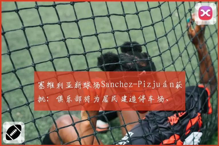 塞维利亚新球场Sanchez-Pizjuán获批：俱乐部将为居民建造停车场、带凉棚的广场和城市外围的绿地