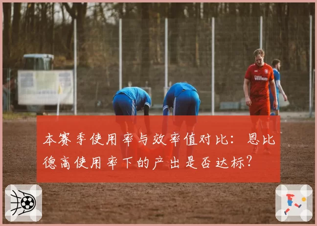 本赛季使用率与效率值对比：恩比德高使用率下的产出是否达标？