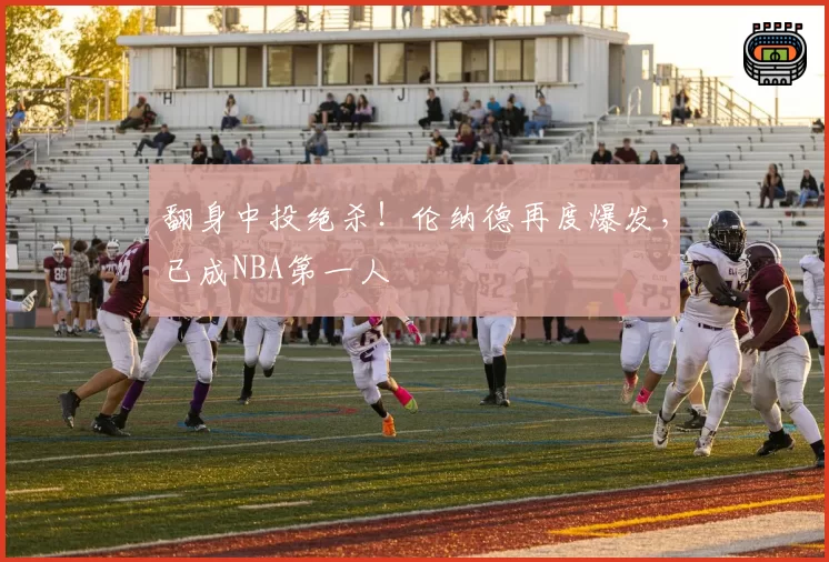 翻身中投绝杀!伦纳德再度爆发,已成NBA第一人