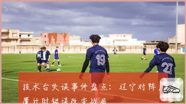 技术台失误事件盘点:辽宁对阵广厦计时错误改变战局