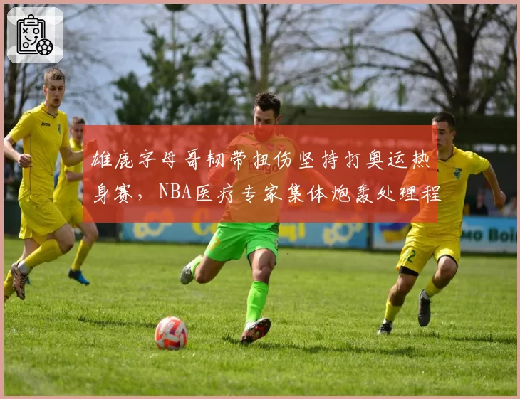 雄鹿字母哥韧带扭伤坚持打奥运热身赛，NBA医疗专家集体炮轰处理程序__br_