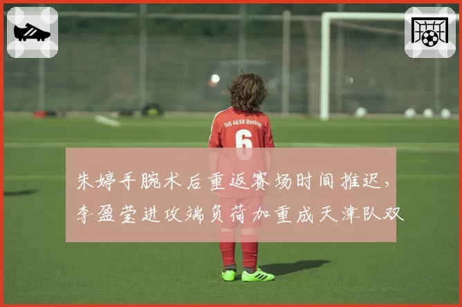 朱婷手腕术后重返赛场时间推迟，李盈莹进攻端负荷加重成天津队双刃剑