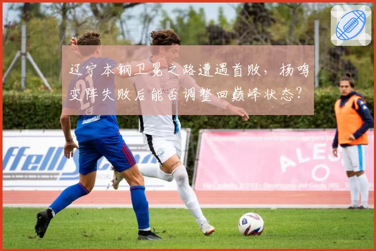 辽宁本钢卫冕之路遭遇首败，杨鸣变阵失败后能否调整回巅峰状态？