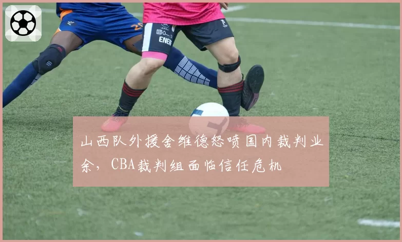 山西队外援舍维德怒喷国内裁判业余，CBA裁判组面临信任危机