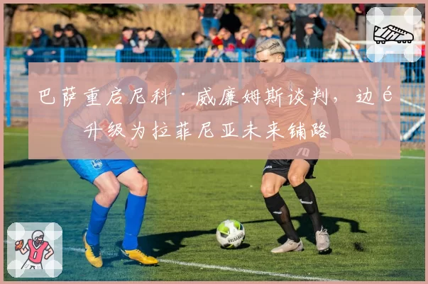 巴萨重启尼科·威廉姆斯谈判，边锋升级为拉菲尼亚未来铺路