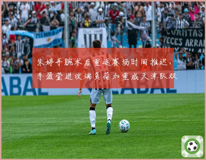 朱婷手腕术后重返赛场时间推迟，李盈莹进攻端负荷加重成天津队双刃剑