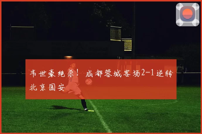 韦世豪绝杀!成都蓉城客场2-1逆转北京国安