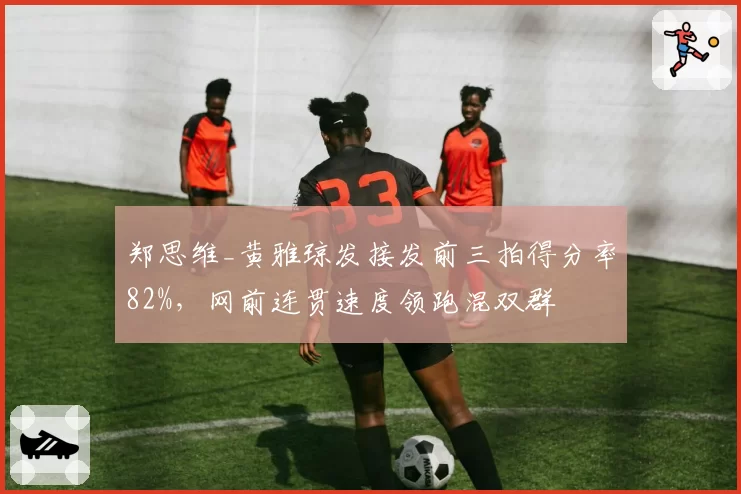 郑思维_黄雅琼发接发前三拍得分率82%，网前连贯速度领跑混双群