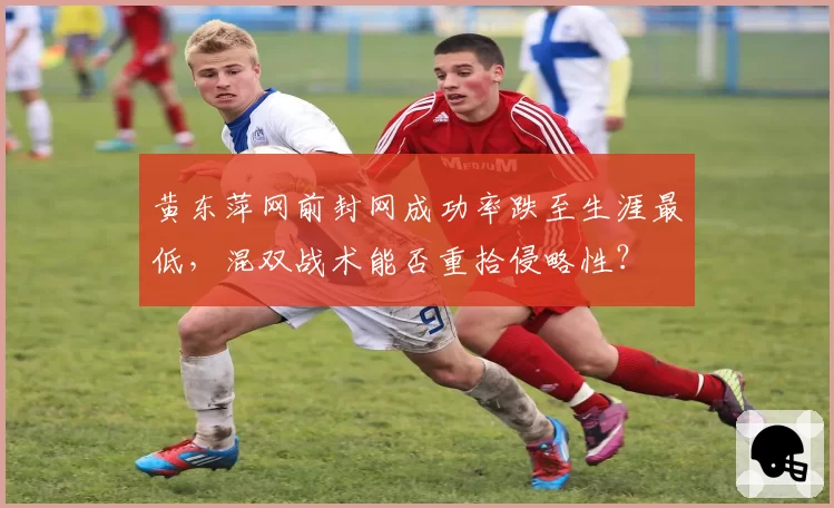 黄东萍网前封网成功率跌至生涯最低，混双战术能否重拾侵略性？