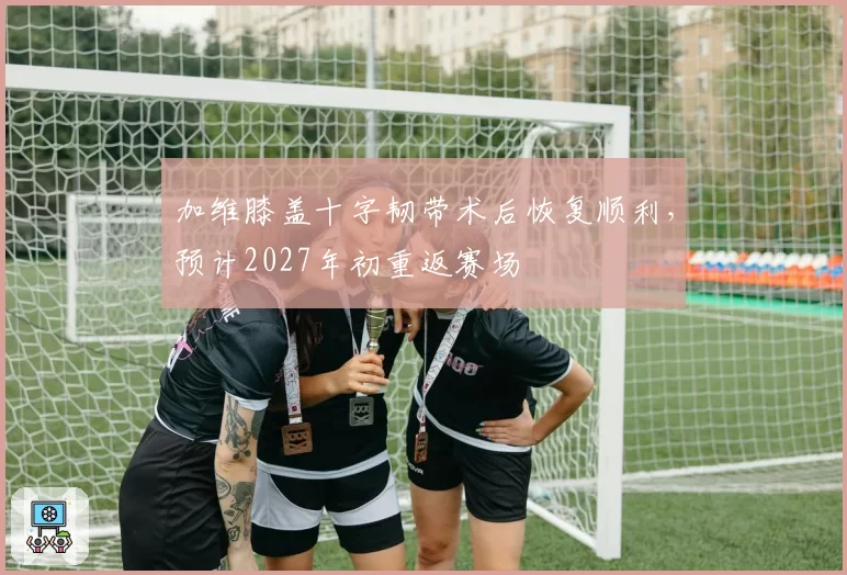 加维膝盖十字韧带术后恢复顺利，预计2027年初重返赛场