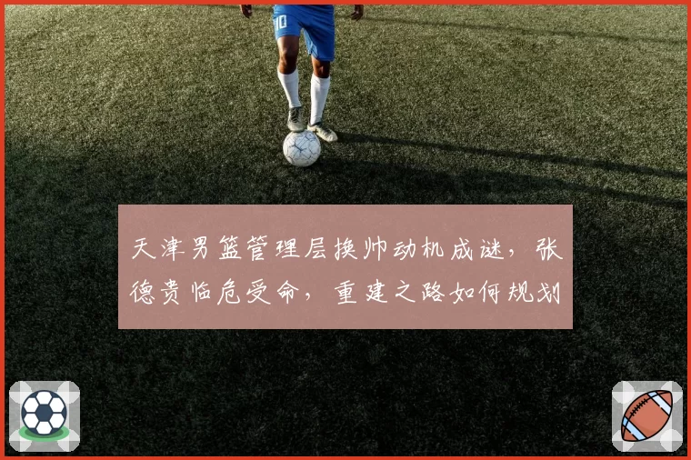 天津男篮管理层换帅动机成谜，张德贵临危受命，重建之路如何规划？