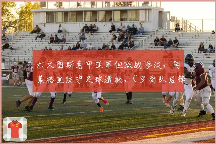 尤文图斯意甲亚军但欧战惨淡，阿莱格里防守足球遭批，C罗离队后锋无力问题无解