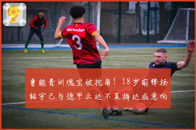 鲁能青训瑰宝被挖角！18岁前锋杨铭宇已与德甲云达不莱梅达成意向