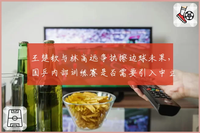 王楚钦与林高远争执擦边球未果，国乒内部训练赛是否需要引入中立裁判