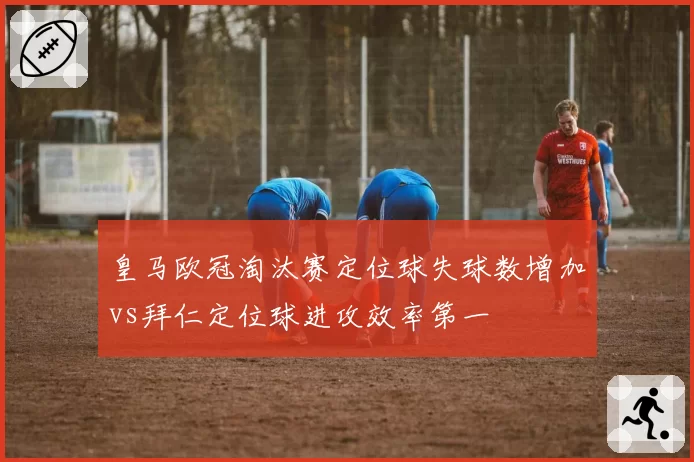 皇马欧冠淘汰赛定位球失球数增加vs拜仁定位球进攻效率第一